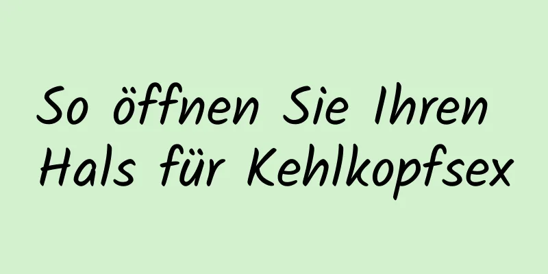 So öffnen Sie Ihren Hals für Kehlkopfsex