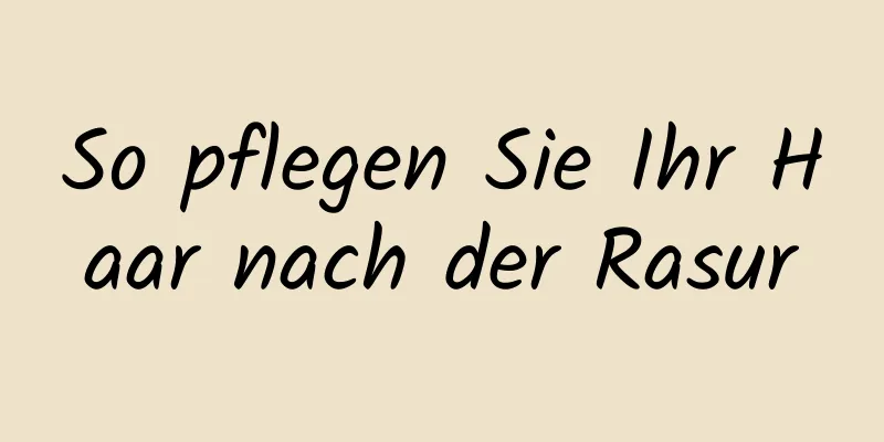 So pflegen Sie Ihr Haar nach der Rasur