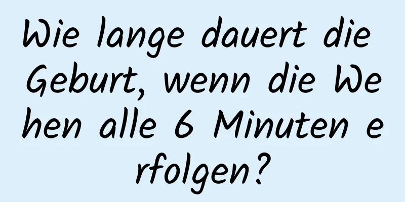 Wie lange dauert die Geburt, wenn die Wehen alle 6 Minuten erfolgen?