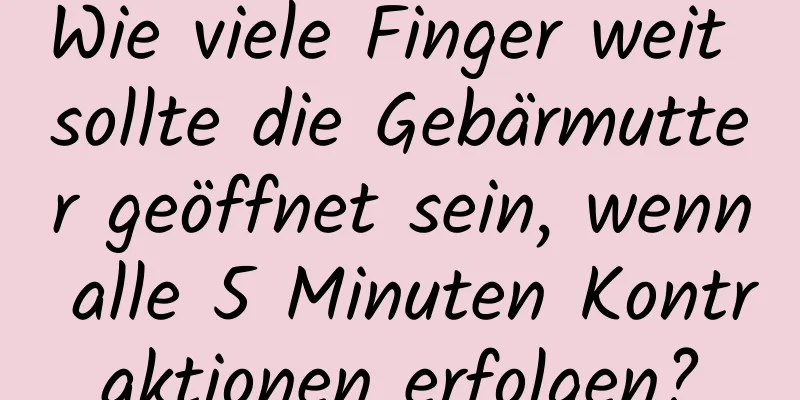 Wie viele Finger weit sollte die Gebärmutter geöffnet sein, wenn alle 5 Minuten Kontraktionen erfolgen?