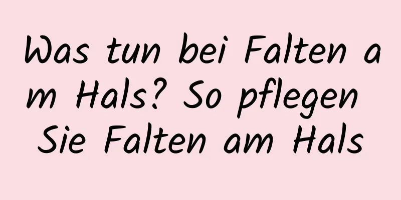 Was tun bei Falten am Hals? So pflegen Sie Falten am Hals