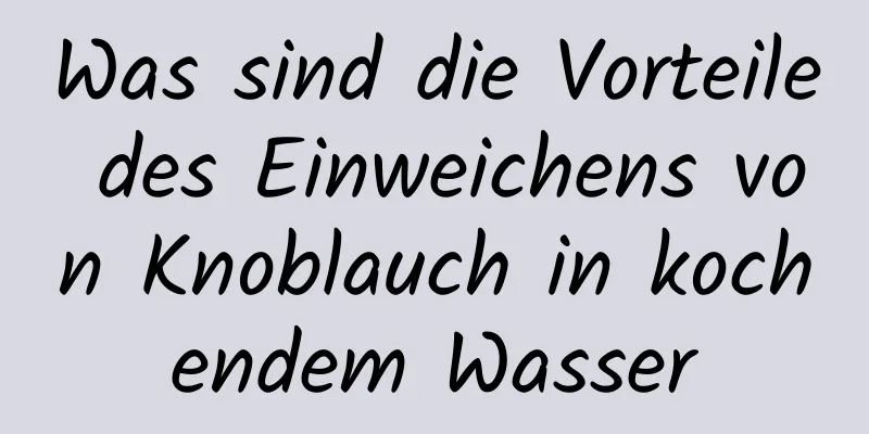 Was sind die Vorteile des Einweichens von Knoblauch in kochendem Wasser