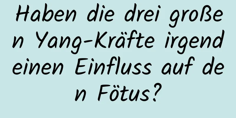 Haben die drei großen Yang-Kräfte irgendeinen Einfluss auf den Fötus?