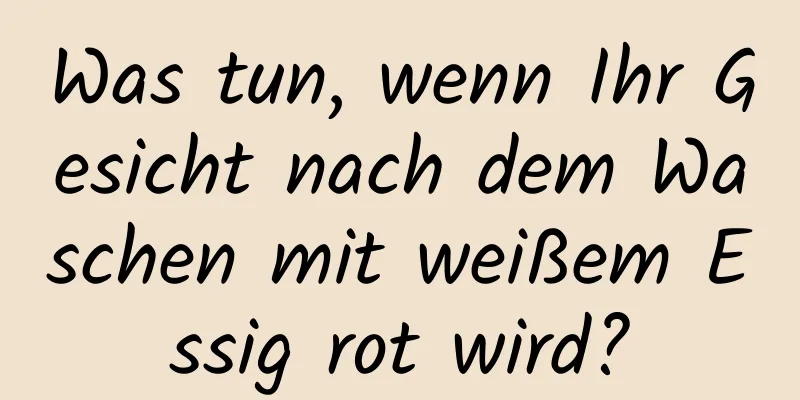 Was tun, wenn Ihr Gesicht nach dem Waschen mit weißem Essig rot wird?