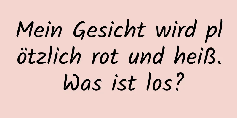 Mein Gesicht wird plötzlich rot und heiß. Was ist los?