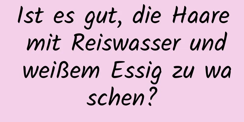 Ist es gut, die Haare mit Reiswasser und weißem Essig zu waschen?