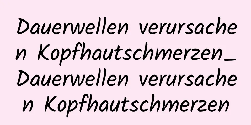 Dauerwellen verursachen Kopfhautschmerzen_Dauerwellen verursachen Kopfhautschmerzen