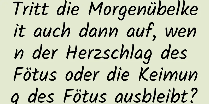 Tritt die Morgenübelkeit auch dann auf, wenn der Herzschlag des Fötus oder die Keimung des Fötus ausbleibt?