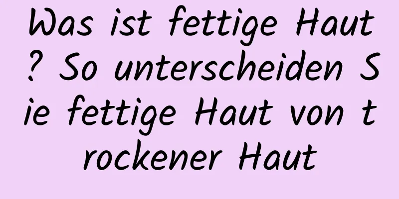Was ist fettige Haut? So unterscheiden Sie fettige Haut von trockener Haut