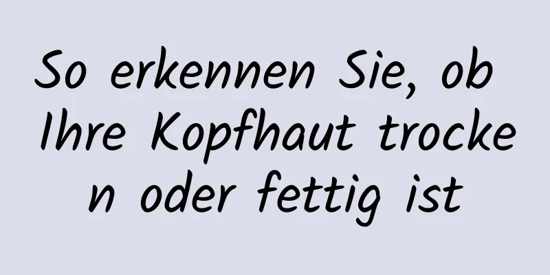 So erkennen Sie, ob Ihre Kopfhaut trocken oder fettig ist