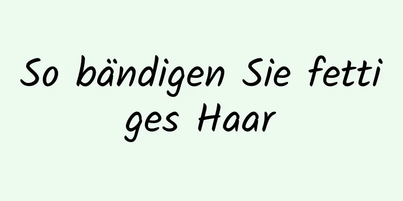 So bändigen Sie fettiges Haar