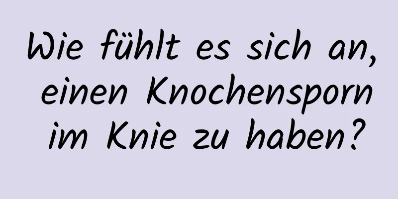 Wie fühlt es sich an, einen Knochensporn im Knie zu haben?