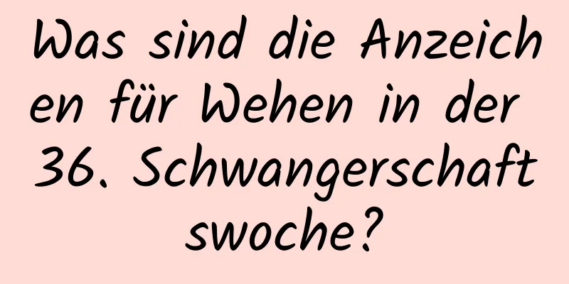 Was sind die Anzeichen für Wehen in der 36. Schwangerschaftswoche?