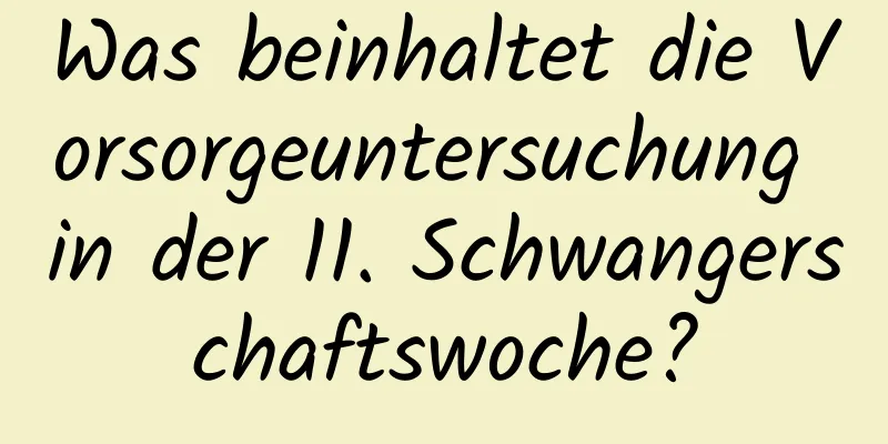Was beinhaltet die Vorsorgeuntersuchung in der 11. Schwangerschaftswoche?