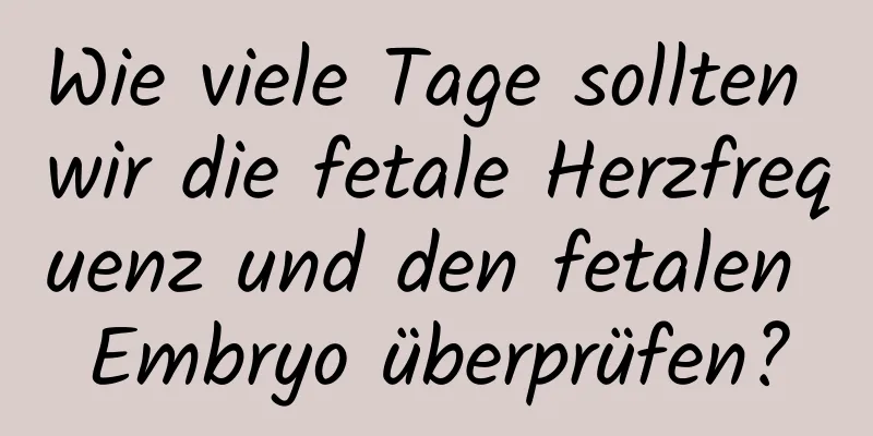 Wie viele Tage sollten wir die fetale Herzfrequenz und den fetalen Embryo überprüfen?
