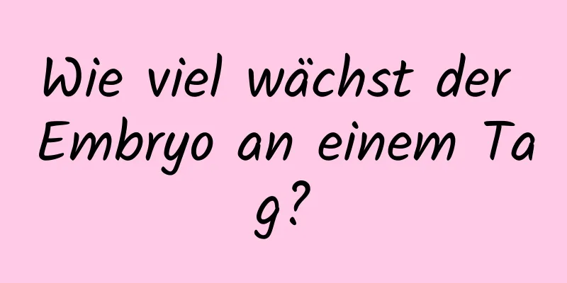 Wie viel wächst der Embryo an einem Tag?