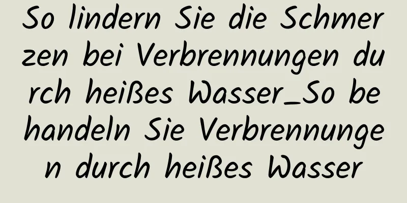 So lindern Sie die Schmerzen bei Verbrennungen durch heißes Wasser_So behandeln Sie Verbrennungen durch heißes Wasser