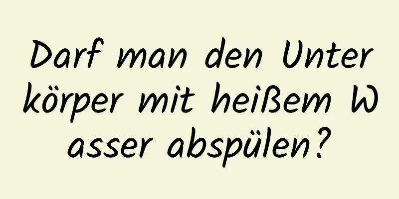Darf man den Unterkörper mit heißem Wasser abspülen?