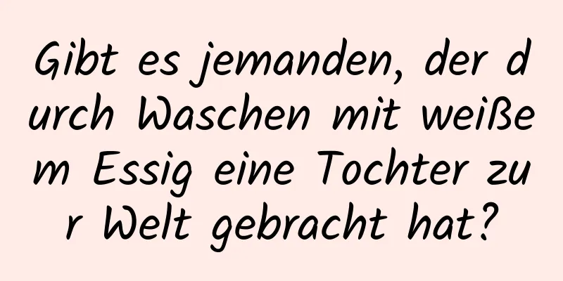 Gibt es jemanden, der durch Waschen mit weißem Essig eine Tochter zur Welt gebracht hat?