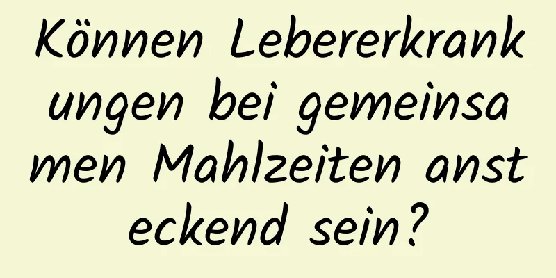 Können Lebererkrankungen bei gemeinsamen Mahlzeiten ansteckend sein?