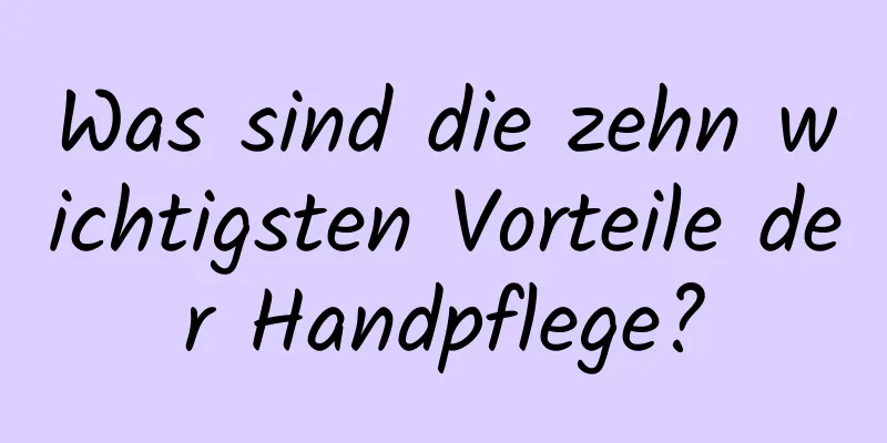Was sind die zehn wichtigsten Vorteile der Handpflege?
