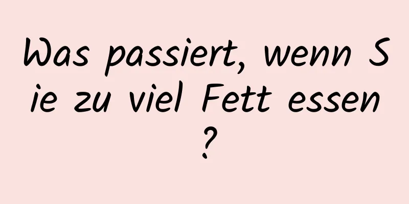 Was passiert, wenn Sie zu viel Fett essen?