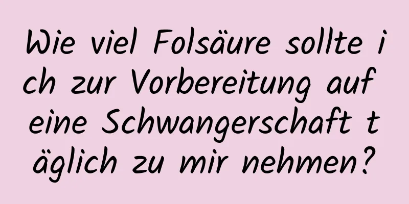 Wie viel Folsäure sollte ich zur Vorbereitung auf eine Schwangerschaft täglich zu mir nehmen?