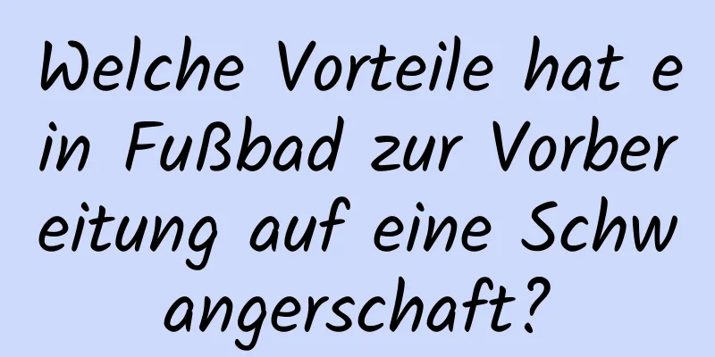Welche Vorteile hat ein Fußbad zur Vorbereitung auf eine Schwangerschaft?