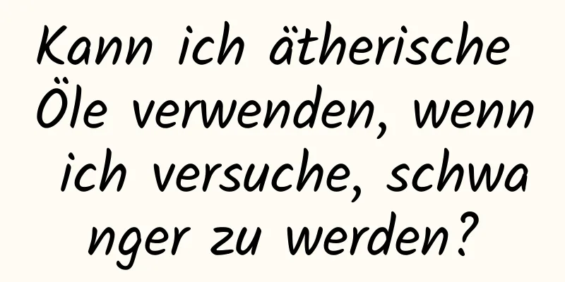 Kann ich ätherische Öle verwenden, wenn ich versuche, schwanger zu werden?