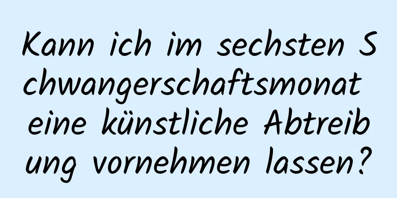 Kann ich im sechsten Schwangerschaftsmonat eine künstliche Abtreibung vornehmen lassen?