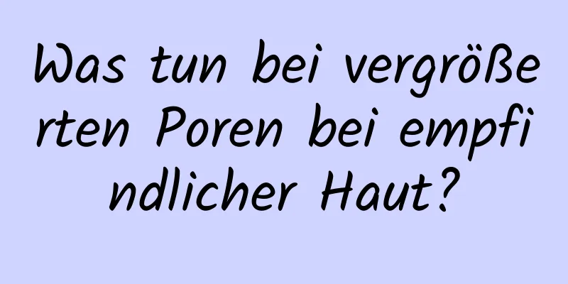 Was tun bei vergrößerten Poren bei empfindlicher Haut?