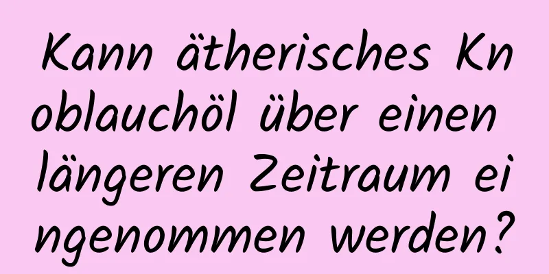 Kann ätherisches Knoblauchöl über einen längeren Zeitraum eingenommen werden?