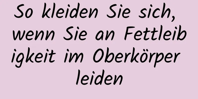 So kleiden Sie sich, wenn Sie an Fettleibigkeit im Oberkörper leiden