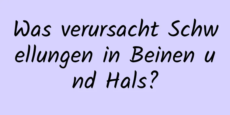 Was verursacht Schwellungen in Beinen und Hals?