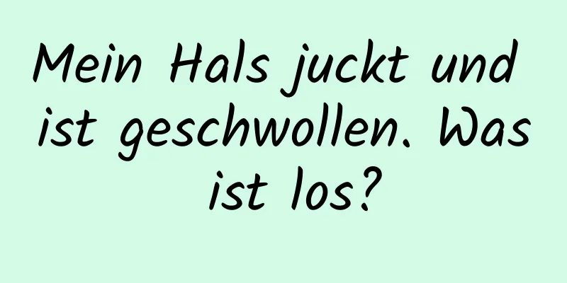 Mein Hals juckt und ist geschwollen. Was ist los?