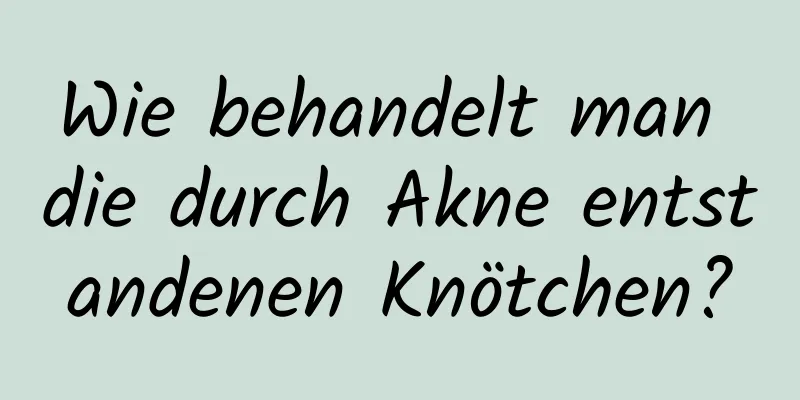 Wie behandelt man die durch Akne entstandenen Knötchen?