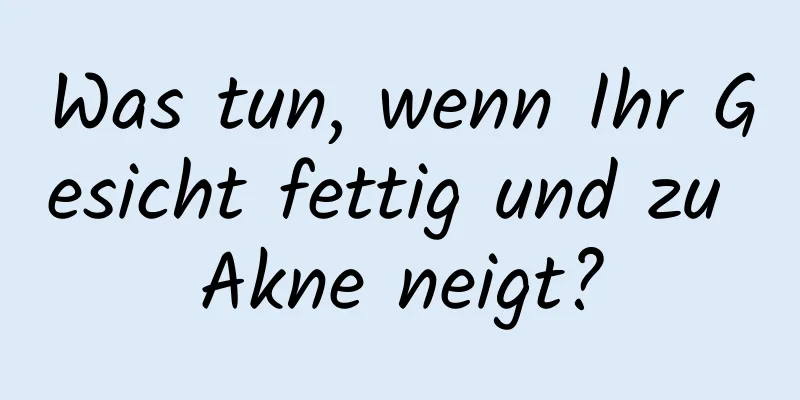 Was tun, wenn Ihr Gesicht fettig und zu Akne neigt?