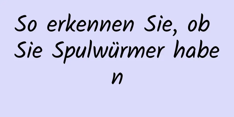 So erkennen Sie, ob Sie Spulwürmer haben
