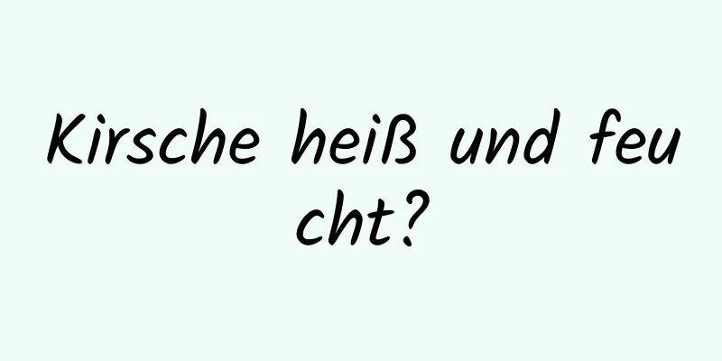 Kirsche heiß und feucht?