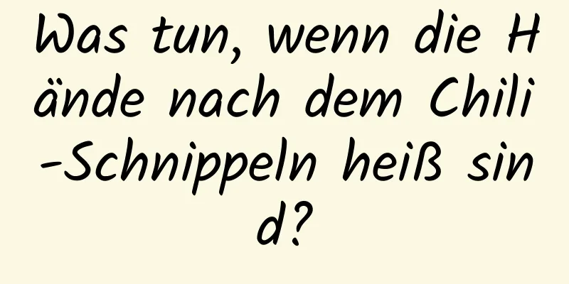 Was tun, wenn die Hände nach dem Chili-Schnippeln heiß sind?