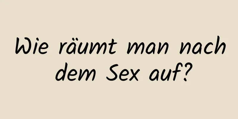 Wie räumt man nach dem Sex auf?