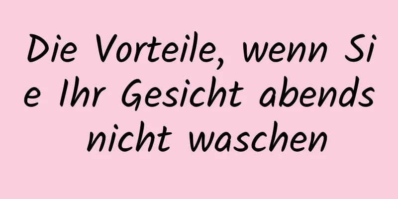 Die Vorteile, wenn Sie Ihr Gesicht abends nicht waschen