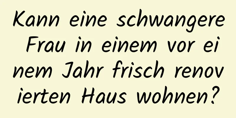 Kann eine schwangere Frau in einem vor einem Jahr frisch renovierten Haus wohnen?