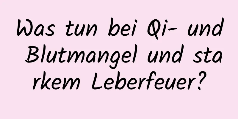Was tun bei Qi- und Blutmangel und starkem Leberfeuer?