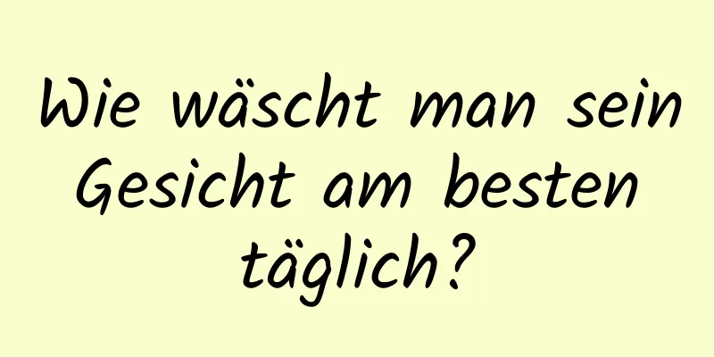 Wie wäscht man sein Gesicht am besten täglich?
