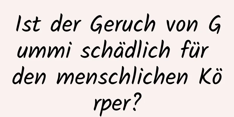 Ist der Geruch von Gummi schädlich für den menschlichen Körper?