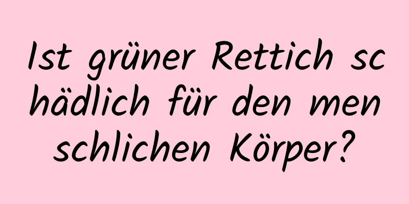 Ist grüner Rettich schädlich für den menschlichen Körper?