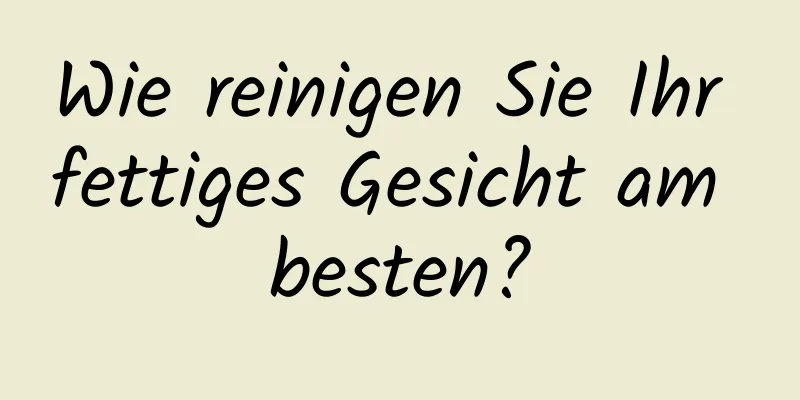 Wie reinigen Sie Ihr fettiges Gesicht am besten?