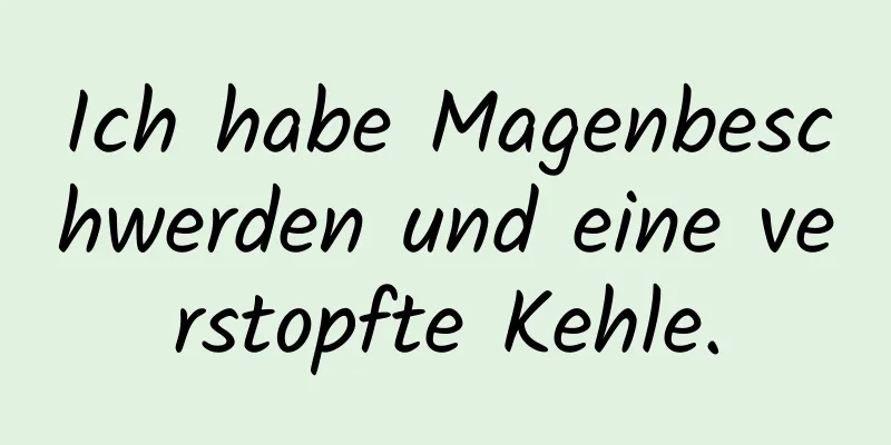 Ich habe Magenbeschwerden und eine verstopfte Kehle.