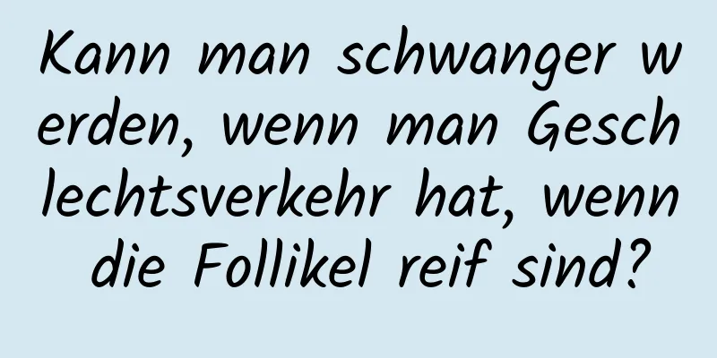 Kann man schwanger werden, wenn man Geschlechtsverkehr hat, wenn die Follikel reif sind?